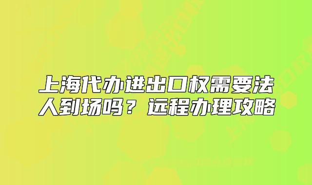 上海代办进出口权需要法人到场吗?远程办理攻略