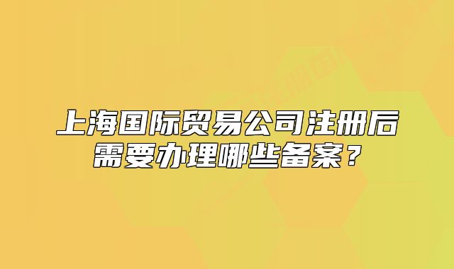 上海国际贸易公司注册后需要办理哪些备案?