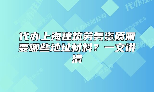 代办上海建筑劳务资质需要哪些地址材料?一文讲清