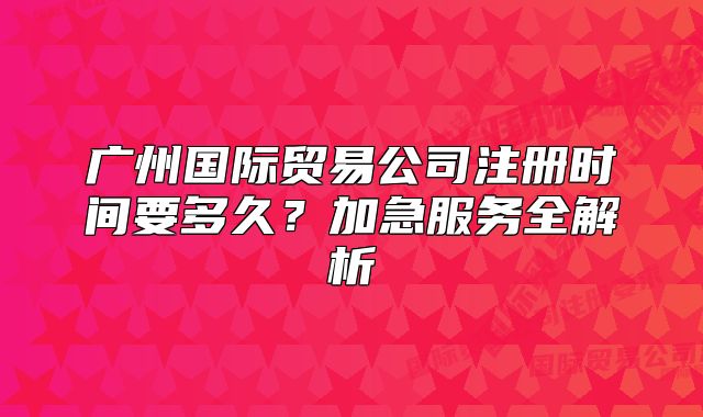 广州国际贸易公司注册时间要多久?加急服务全解析