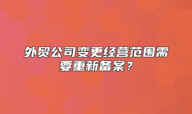 外贸公司变更经营范围需要重新备案？