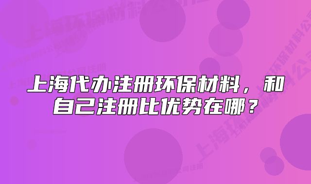 上海代办注册环保材料,和自己注册比优势在哪?