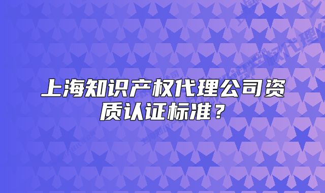 上海知识产权代理公司资质认证标准?