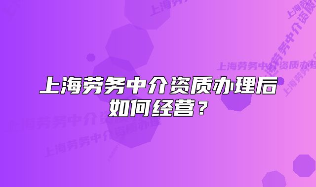 上海劳务中介资质办理后如何经营?