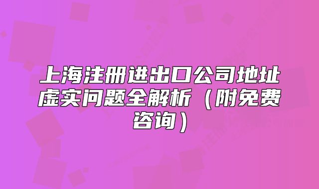上海注册进出口公司地址虚实问题全解析(附免费咨询)