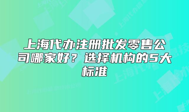 上海代办注册批发零售公司哪家好?选择机构的5大标准