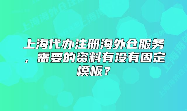上海代办注册海外仓服务,需要的资料有没有固定模板?