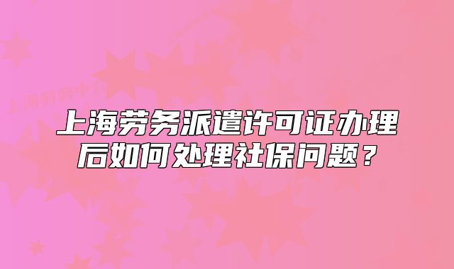 上海劳务派遣许可证办理后如何处理社保问题?