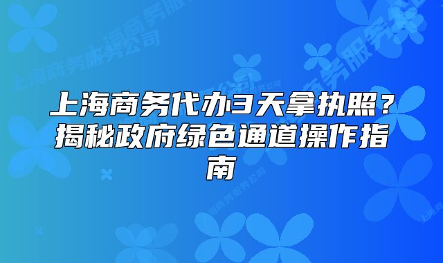 上海商务代办3天拿执照?揭秘政府绿色通道操作指南