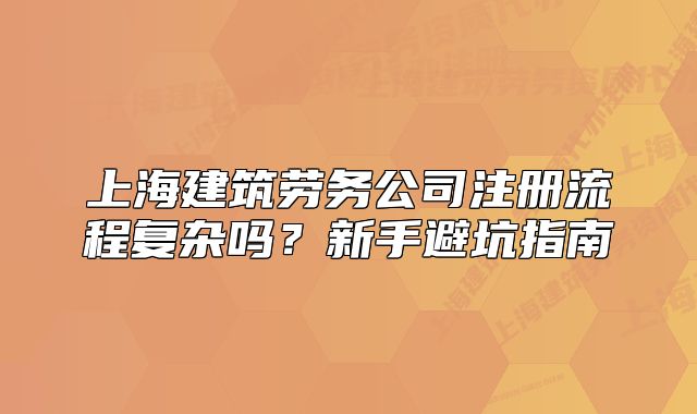 上海建筑劳务公司注册流程复杂吗?新手避坑指南