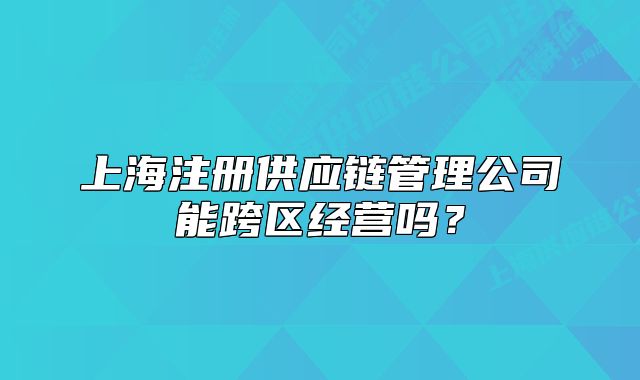 上海注册供应链管理公司能跨区经营吗?