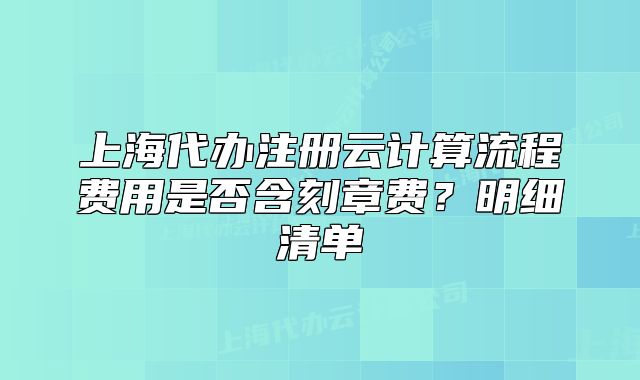 上海代办注册云计算流程费用是否含刻章费?明细清单