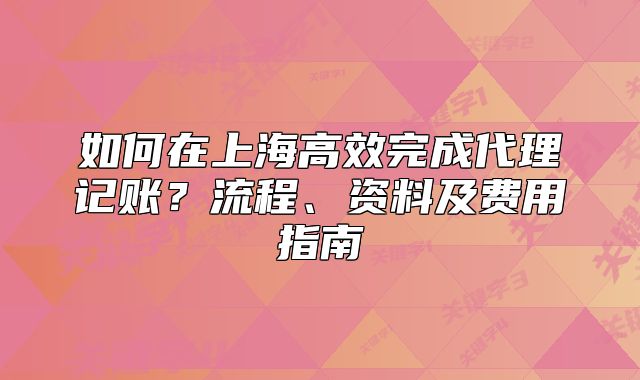 如何在上海高效完成代理记账?流程、资料及费用指南