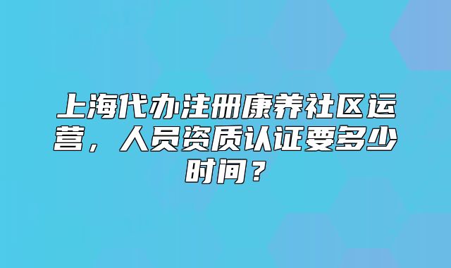 上海代办注册康养社区运营，人员资质认证要多少时间？