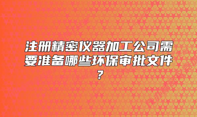 注册精密仪器加工公司需要准备哪些环保审批文件?