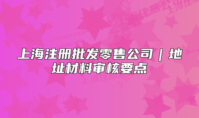 上海注册批发零售公司|地址材料审核要点