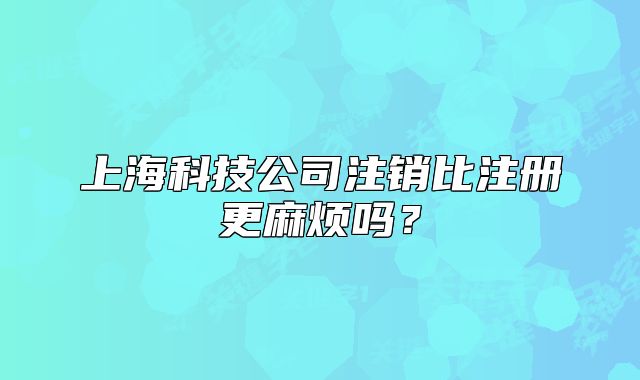 上海科技公司注销比注册更麻烦吗？