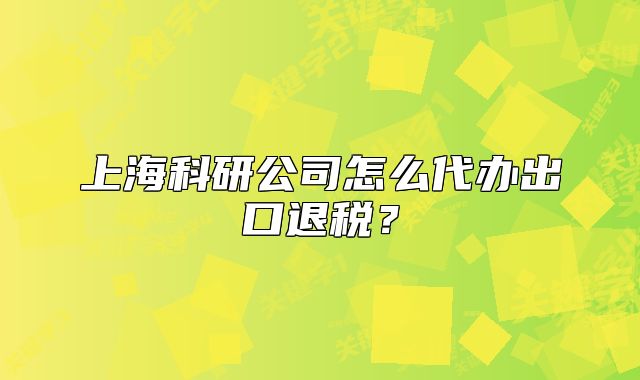 上海科研公司怎么代办出口退税？