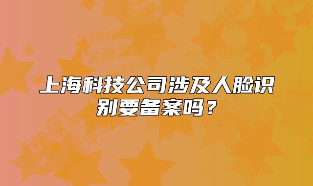 上海科技公司涉及人脸识别要备案吗？