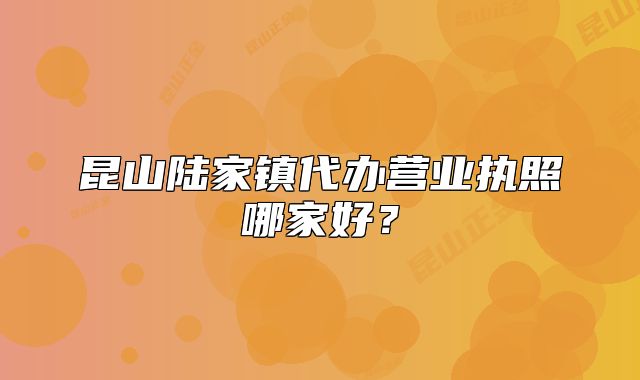 昆山陆家镇代办营业执照哪家好?