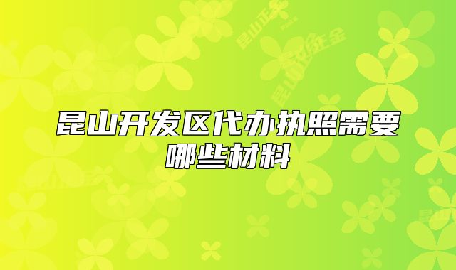 昆山开发区代办执照需要哪些材料