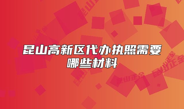 昆山高新区代办执照需要哪些材料